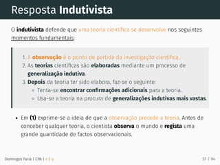 Resposta Indutivista
O indutivista defende que uma teoria cientíﬁca se desenvolve nos seguintes
momentos fundamentais:
1. A observação é o ponto de partida da investigação cientíﬁca.
2. As teorias cientíﬁcas são elaboradas mediante um processo de
generalização indutiva.
3. Depois da teoria ter sido elabora, faz-se o seguinte:
Tenta-se encontrar conﬁrmações adicionais para a teoria.
Usa-se a teoria na procura de generalizações indutivas mais vastas.
Em (1) exprime-se a ideia de que a observação precede a teoria. Antes de
conceber qualquer teoria, o cientista observa o mundo e regista uma
grande quantidade de factos observacionais.
Domingos Faria | CPA | # | φ 37 / 94
 