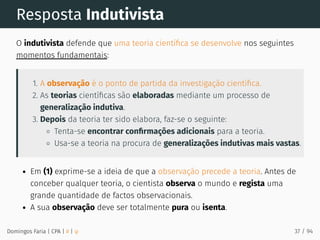Resposta Indutivista
O indutivista defende que uma teoria cientíﬁca se desenvolve nos seguintes
momentos fundamentais:
1. A observação é o ponto de partida da investigação cientíﬁca.
2. As teorias cientíﬁcas são elaboradas mediante um processo de
generalização indutiva.
3. Depois da teoria ter sido elabora, faz-se o seguinte:
Tenta-se encontrar conﬁrmações adicionais para a teoria.
Usa-se a teoria na procura de generalizações indutivas mais vastas.
Em (1) exprime-se a ideia de que a observação precede a teoria. Antes de
conceber qualquer teoria, o cientista observa o mundo e regista uma
grande quantidade de factos observacionais.
A sua observação deve ser totalmente pura ou isenta.
Domingos Faria | CPA | # | φ 37 / 94
 