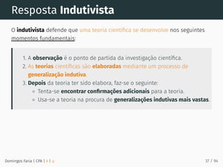 Resposta Indutivista
O indutivista defende que uma teoria cientíﬁca se desenvolve nos seguintes
momentos fundamentais:
1. A observação é o ponto de partida da investigação cientíﬁca.
2. As teorias cientíﬁcas são elaboradas mediante um processo de
generalização indutiva.
3. Depois da teoria ter sido elabora, faz-se o seguinte:
Tenta-se encontrar conﬁrmações adicionais para a teoria.
Usa-se a teoria na procura de generalizações indutivas mais vastas.
Domingos Faria | CPA | # | φ 37 / 94
 