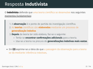 Resposta Indutivista
O indutivista defende que uma teoria cientíﬁca se desenvolve nos seguintes
momentos fundamentais:
1. A observação é o ponto de partida da investigação cientíﬁca.
2. As teorias cientíﬁcas são elaboradas mediante um processo de
generalização indutiva.
3. Depois da teoria ter sido elabora, faz-se o seguinte:
Tenta-se encontrar conﬁrmações adicionais para a teoria.
Usa-se a teoria na procura de generalizações indutivas mais vastas.
Em (2) exprime-se a ideia de que a passagem da observação para a teoria
se dá mediante inferência indutivas.
Domingos Faria | CPA | # | φ 37 / 94
 
