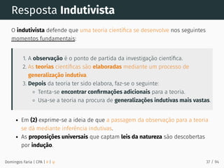 Resposta Indutivista
O indutivista defende que uma teoria cientíﬁca se desenvolve nos seguintes
momentos fundamentais:
1. A observação é o ponto de partida da investigação cientíﬁca.
2. As teorias cientíﬁcas são elaboradas mediante um processo de
generalização indutiva.
3. Depois da teoria ter sido elabora, faz-se o seguinte:
Tenta-se encontrar conﬁrmações adicionais para a teoria.
Usa-se a teoria na procura de generalizações indutivas mais vastas.
Em (2) exprime-se a ideia de que a passagem da observação para a teoria
se dá mediante inferência indutivas.
As proposições universais que captam leis da natureza são descobertas
por indução.
Domingos Faria | CPA | # | φ 37 / 94
 