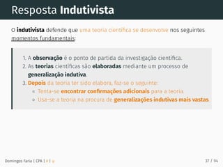Resposta Indutivista
O indutivista defende que uma teoria cientíﬁca se desenvolve nos seguintes
momentos fundamentais:
1. A observação é o ponto de partida da investigação cientíﬁca.
2. As teorias cientíﬁcas são elaboradas mediante um processo de
generalização indutiva.
3. Depois da teoria ter sido elabora, faz-se o seguinte:
Tenta-se encontrar conﬁrmações adicionais para a teoria.
Usa-se a teoria na procura de generalizações indutivas mais vastas.
Domingos Faria | CPA | # | φ 37 / 94
 