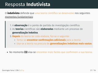 Resposta Indutivista
O indutivista defende que uma teoria cientíﬁca se desenvolve nos seguintes
momentos fundamentais:
1. A observação é o ponto de partida da investigação cientíﬁca.
2. As teorias cientíﬁcas são elaboradas mediante um processo de
generalização indutiva.
3. Depois da teoria ter sido elabora, faz-se o seguinte:
Tenta-se encontrar conﬁrmações adicionais para a teoria.
Usa-se a teoria na procura de generalizações indutivas mais vastas.
No momento (3) visa-se encontrar mais factos que conﬁrmem a sua teoria.
Domingos Faria | CPA | # | φ 37 / 94
 