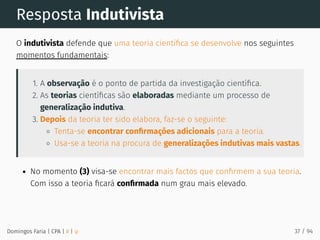 Resposta Indutivista
O indutivista defende que uma teoria cientíﬁca se desenvolve nos seguintes
momentos fundamentais:
1. A observação é o ponto de partida da investigação cientíﬁca.
2. As teorias cientíﬁcas são elaboradas mediante um processo de
generalização indutiva.
3. Depois da teoria ter sido elabora, faz-se o seguinte:
Tenta-se encontrar conﬁrmações adicionais para a teoria.
Usa-se a teoria na procura de generalizações indutivas mais vastas.
No momento (3) visa-se encontrar mais factos que conﬁrmem a sua teoria.
Com isso a teoria ﬁcará conﬁrmada num grau mais elevado.
Domingos Faria | CPA | # | φ 37 / 94
 