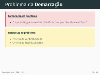 Problema da Demarcação
Formulação do problema:
O que distingue as teorias cientíﬁcas das que não são cientíﬁcas?
Respostas ao problema:
Critério da veriﬁcabilidade
Critério da falsiﬁcabilidade
Domingos Faria | CPA | # | φ 11 / 94
 