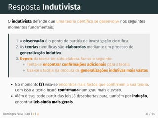Resposta Indutivista
O indutivista defende que uma teoria cientíﬁca se desenvolve nos seguintes
momentos fundamentais:
1. A observação é o ponto de partida da investigação cientíﬁca.
2. As teorias cientíﬁcas são elaboradas mediante um processo de
generalização indutiva.
3. Depois da teoria ter sido elabora, faz-se o seguinte:
Tenta-se encontrar conﬁrmações adicionais para a teoria.
Usa-se a teoria na procura de generalizações indutivas mais vastas.
No momento (3) visa-se encontrar mais factos que conﬁrmem a sua teoria.
Com isso a teoria ﬁcará conﬁrmada num grau mais elevado.
Além disso, pode partir das leis já descobertas para, também por indução,
encontrar leis ainda mais gerais.
Domingos Faria | CPA | # | φ 37 / 94
 