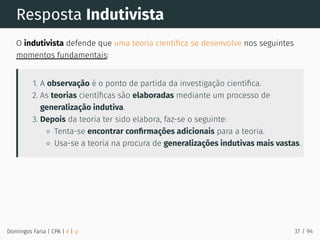Resposta Indutivista
O indutivista defende que uma teoria cientíﬁca se desenvolve nos seguintes
momentos fundamentais:
1. A observação é o ponto de partida da investigação cientíﬁca.
2. As teorias cientíﬁcas são elaboradas mediante um processo de
generalização indutiva.
3. Depois da teoria ter sido elabora, faz-se o seguinte:
Tenta-se encontrar conﬁrmações adicionais para a teoria.
Usa-se a teoria na procura de generalizações indutivas mais vastas.
Domingos Faria | CPA | # | φ 37 / 94
 
