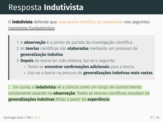 Resposta Indutivista
O indutivista defende que uma teoria cientíﬁca se desenvolve nos seguintes
momentos fundamentais:
1. A observação é o ponto de partida da investigação cientíﬁca.
2. As teorias cientíﬁcas são elaboradas mediante um processo de
generalização indutiva.
3. Depois da teoria ter sido elabora, faz-se o seguinte:
Tenta-se encontrar conﬁrmações adicionais para a teoria.
Usa-se a teoria na procura de generalizações indutivas mais vastas.
Em suma, o indutivista vê a ciência como um corpo de conhecimento
solidamente assente na observação. Todas as teorias cientíﬁcas resultam de
generalizações indutivas feitas a partir da experiência.
Domingos Faria | CPA | # | φ 37 / 94
 