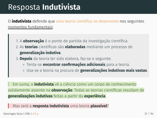 Resposta Indutivista
O indutivista defende que uma teoria cientíﬁca se desenvolve nos seguintes
momentos fundamentais:
1. A observação é o ponto de partida da investigação cientíﬁca.
2. As teorias cientíﬁcas são elaboradas mediante um processo de
generalização indutiva.
3. Depois da teoria ter sido elabora, faz-se o seguinte:
Tenta-se encontrar conﬁrmações adicionais para a teoria.
Usa-se a teoria na procura de generalizações indutivas mais vastas.
Em suma, o indutivista vê a ciência como um corpo de conhecimento
solidamente assente na observação. Todas as teorias cientíﬁcas resultam de
generalizações indutivas feitas a partir da experiência.
Mas será a resposta indutivista uma teoria plausível?
Domingos Faria | CPA | # | φ 37 / 94
 