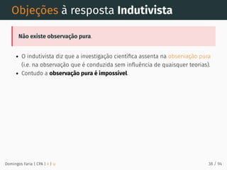 Objeções à resposta Indutivista
Não existe observação pura.
O indutivista diz que a investigação cientíﬁca assenta na observação pura
(i.e. na observação que é conduzida sem inﬂuência de quaisquer teorias).
Contudo a observação pura é impossível.
Domingos Faria | CPA | # | φ 38 / 94
 