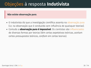 Objeções à resposta Indutivista
Não existe observação pura.
O indutivista diz que a investigação cientíﬁca assenta na observação pura
(i.e. na observação que é conduzida sem inﬂuência de quaisquer teorias).
Contudo a observação pura é impossível. Os cientistas são inﬂuenciados
de diversas formas por teorias (têm certas expetativas teóricas, aceitam
certos pressupostos teóricos, conﬁam em certas teorias).
Domingos Faria | CPA | # | φ 38 / 94
 