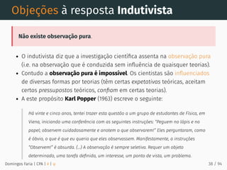 Objeções à resposta Indutivista
Não existe observação pura.
O indutivista diz que a investigação cientíﬁca assenta na observação pura
(i.e. na observação que é conduzida sem inﬂuência de quaisquer teorias).
Contudo a observação pura é impossível. Os cientistas são inﬂuenciados
de diversas formas por teorias (têm certas expetativas teóricas, aceitam
certos pressupostos teóricos, conﬁam em certas teorias).
A este propósito Karl Popper (1963) escreve o seguinte:
Há vinte e cinco anos, tentei trazer esta questão a um grupo de estudantes de Física, em
Viena, iniciando uma conferência com as seguintes instruções: “Peguem no lápis e no
papel; observem cuidadosamente e anotem o que observarem!” Eles perguntaram, como
é óbvio, o que é que eu queria que eles observassem. Manifestamente, a instruções
“Observem!” é absurda. (...) A observação é sempre seletiva. Requer um objeto
determinado, uma tarefa deﬁnida, um interesse, um ponto de vista, um problema.
Domingos Faria | CPA | # | φ 38 / 94
 