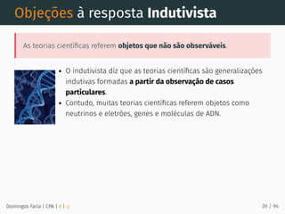 Objeções à resposta Indutivista
As teorias cientíﬁcas referem objetos que não são observáveis.
O indutivista diz que as teorias cientíﬁcas são generalizações
indutivas formadas a partir da observação de casos
particulares.
Contudo, muitas teorias cientíﬁcas referem objetos como
neutrinos e eletrões, genes e moléculas de ADN.
Domingos Faria | CPA | # | φ 39 / 94
 