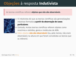 Objeções à resposta Indutivista
As teorias cientíﬁcas referem objetos que não são observáveis.
O indutivista diz que as teorias cientíﬁcas são generalizações
indutivas formadas a partir da observação de casos
particulares.
Contudo, muitas teorias cientíﬁcas referem objetos como
neutrinos e eletrões, genes e moléculas de ADN.
Estes objetos não são observáveis (ou, pelo menos, não eram
observáveis na altura em que foram concebidas as teorias que
os referem).
Domingos Faria | CPA | # | φ 39 / 94
 