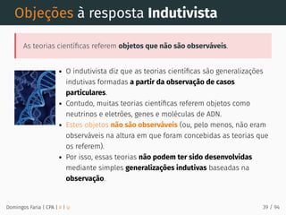 Objeções à resposta Indutivista
As teorias cientíﬁcas referem objetos que não são observáveis.
O indutivista diz que as teorias cientíﬁcas são generalizações
indutivas formadas a partir da observação de casos
particulares.
Contudo, muitas teorias cientíﬁcas referem objetos como
neutrinos e eletrões, genes e moléculas de ADN.
Estes objetos não são observáveis (ou, pelo menos, não eram
observáveis na altura em que foram concebidas as teorias que
os referem).
Por isso, essas teorias não podem ter sido desenvolvidas
mediante simples generalizações indutivas baseadas na
observação.
Domingos Faria | CPA | # | φ 39 / 94
 