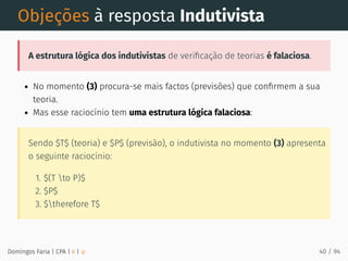 Objeções à resposta Indutivista
A estrutura lógica dos indutivistas de veriﬁcação de teorias é falaciosa.
No momento (3) procura-se mais factos (previsões) que conﬁrmem a sua
teoria.
Mas esse raciocínio tem uma estrutura lógica falaciosa:
Sendo $T$ (teoria) e $P$ (previsão), o indutivista no momento (3) apresenta
o seguinte raciocínio:
1. $(T to P)$
2. $P$
3. $therefore T$
Domingos Faria | CPA | # | φ 40 / 94
 