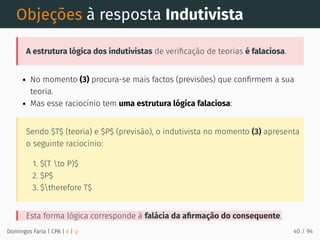 Objeções à resposta Indutivista
A estrutura lógica dos indutivistas de veriﬁcação de teorias é falaciosa.
No momento (3) procura-se mais factos (previsões) que conﬁrmem a sua
teoria.
Mas esse raciocínio tem uma estrutura lógica falaciosa:
Sendo $T$ (teoria) e $P$ (previsão), o indutivista no momento (3) apresenta
o seguinte raciocínio:
1. $(T to P)$
2. $P$
3. $therefore T$
Esta forma lógica corresponde à falácia da aﬁrmação do consequente.
Domingos Faria | CPA | # | φ 40 / 94
 