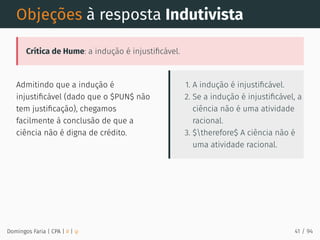 Admitindo que a indução é
injustiﬁcável (dado que o $PUN$ não
tem justiﬁcação), chegamos
facilmente à conclusão de que a
ciência não é digna de crédito.
1. A indução é injustiﬁcável.
2. Se a indução é injustiﬁcável, a
ciência não é uma atividade
racional.
3. $therefore$ A ciência não é
uma atividade racional.
Objeções à resposta Indutivista
Crítica de Hume: a indução é injustiﬁcável.
Domingos Faria | CPA | # | φ 41 / 94
 