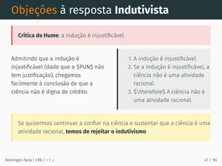 Admitindo que a indução é
injustiﬁcável (dado que o $PUN$ não
tem justiﬁcação), chegamos
facilmente à conclusão de que a
ciência não é digna de crédito.
1. A indução é injustiﬁcável.
2. Se a indução é injustiﬁcável, a
ciência não é uma atividade
racional.
3. $therefore$ A ciência não é
uma atividade racional.
Objeções à resposta Indutivista
Crítica de Hume: a indução é injustiﬁcável.
Se quisermos continuar a conﬁar na ciência e sustentar que a ciência é uma
atividade racional, temos de rejeitar o indutivismo.
Domingos Faria | CPA | # | φ 41 / 94
 