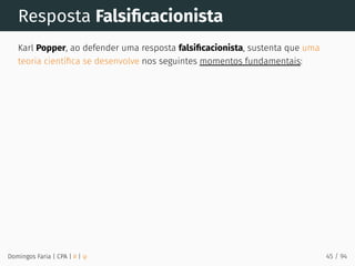 Resposta Falsiﬁcacionista
Karl Popper, ao defender uma resposta falsiﬁcacionista, sustenta que uma
teoria cientíﬁca se desenvolve nos seguintes momentos fundamentais:
Domingos Faria | CPA | # | φ 45 / 94
 