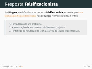 Resposta Falsiﬁcacionista
Karl Popper, ao defender uma resposta falsiﬁcacionista, sustenta que uma
teoria cientíﬁca se desenvolve nos seguintes momentos fundamentais:
1. Formulação de um problema.
2. Apresentação da teoria como hipótese ou conjetura.
3. Tentativas de refutação da teoria através de testes experimentais.
Domingos Faria | CPA | # | φ 45 / 94
 