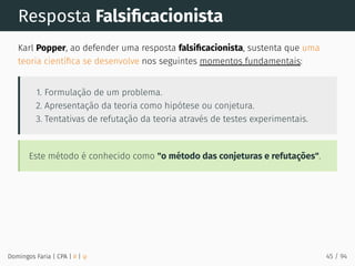 Resposta Falsiﬁcacionista
Karl Popper, ao defender uma resposta falsiﬁcacionista, sustenta que uma
teoria cientíﬁca se desenvolve nos seguintes momentos fundamentais:
1. Formulação de um problema.
2. Apresentação da teoria como hipótese ou conjetura.
3. Tentativas de refutação da teoria através de testes experimentais.
Este método é conhecido como "o método das conjeturas e refutações".
Domingos Faria | CPA | # | φ 45 / 94
 