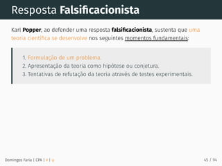 Resposta Falsiﬁcacionista
Karl Popper, ao defender uma resposta falsiﬁcacionista, sustenta que uma
teoria cientíﬁca se desenvolve nos seguintes momentos fundamentais:
1. Formulação de um problema.
2. Apresentação da teoria como hipótese ou conjetura.
3. Tentativas de refutação da teoria através de testes experimentais.
Domingos Faria | CPA | # | φ 45 / 94
 