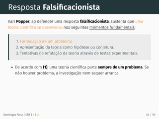 Resposta Falsiﬁcacionista
Karl Popper, ao defender uma resposta falsiﬁcacionista, sustenta que uma
teoria cientíﬁca se desenvolve nos seguintes momentos fundamentais:
1. Formulação de um problema.
2. Apresentação da teoria como hipótese ou conjetura.
3. Tentativas de refutação da teoria através de testes experimentais.
De acordo com (1), uma teoria cientíﬁca parte sempre de um problema. Se
não houver problema, a investigação nem sequer arranca.
Domingos Faria | CPA | # | φ 45 / 94
 