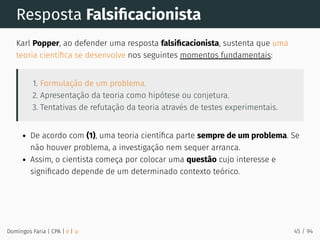 Resposta Falsiﬁcacionista
Karl Popper, ao defender uma resposta falsiﬁcacionista, sustenta que uma
teoria cientíﬁca se desenvolve nos seguintes momentos fundamentais:
1. Formulação de um problema.
2. Apresentação da teoria como hipótese ou conjetura.
3. Tentativas de refutação da teoria através de testes experimentais.
De acordo com (1), uma teoria cientíﬁca parte sempre de um problema. Se
não houver problema, a investigação nem sequer arranca.
Assim, o cientista começa por colocar uma questão cujo interesse e
signiﬁcado depende de um determinado contexto teórico.
Domingos Faria | CPA | # | φ 45 / 94
 