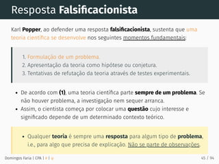 Resposta Falsiﬁcacionista
Karl Popper, ao defender uma resposta falsiﬁcacionista, sustenta que uma
teoria cientíﬁca se desenvolve nos seguintes momentos fundamentais:
1. Formulação de um problema.
2. Apresentação da teoria como hipótese ou conjetura.
3. Tentativas de refutação da teoria através de testes experimentais.
De acordo com (1), uma teoria cientíﬁca parte sempre de um problema. Se
não houver problema, a investigação nem sequer arranca.
Assim, o cientista começa por colocar uma questão cujo interesse e
signiﬁcado depende de um determinado contexto teórico.
Qualquer teoria é sempre uma resposta para algum tipo de problema,
i.e., para algo que precisa de explicação. Não se parte de observações.
Domingos Faria | CPA | # | φ 45 / 94
 