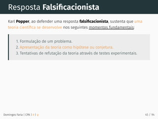 Resposta Falsiﬁcacionista
Karl Popper, ao defender uma resposta falsiﬁcacionista, sustenta que uma
teoria cientíﬁca se desenvolve nos seguintes momentos fundamentais:
1. Formulação de um problema.
2. Apresentação da teoria como hipótese ou conjetura.
3. Tentativas de refutação da teoria através de testes experimentais.
Domingos Faria | CPA | # | φ 45 / 94
 