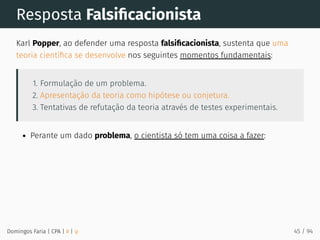 Resposta Falsiﬁcacionista
Karl Popper, ao defender uma resposta falsiﬁcacionista, sustenta que uma
teoria cientíﬁca se desenvolve nos seguintes momentos fundamentais:
1. Formulação de um problema.
2. Apresentação da teoria como hipótese ou conjetura.
3. Tentativas de refutação da teoria através de testes experimentais.
Perante um dado problema, o cientista só tem uma coisa a fazer:
Domingos Faria | CPA | # | φ 45 / 94
 