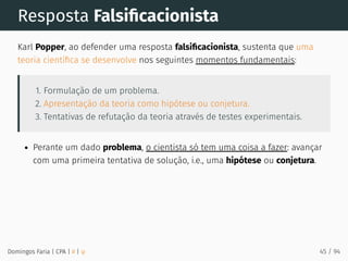 Resposta Falsiﬁcacionista
Karl Popper, ao defender uma resposta falsiﬁcacionista, sustenta que uma
teoria cientíﬁca se desenvolve nos seguintes momentos fundamentais:
1. Formulação de um problema.
2. Apresentação da teoria como hipótese ou conjetura.
3. Tentativas de refutação da teoria através de testes experimentais.
Perante um dado problema, o cientista só tem uma coisa a fazer: avançar
com uma primeira tentativa de solução, i.e., uma hipótese ou conjetura.
Domingos Faria | CPA | # | φ 45 / 94
 