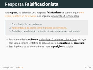Resposta Falsiﬁcacionista
Karl Popper, ao defender uma resposta falsiﬁcacionista, sustenta que uma
teoria cientíﬁca se desenvolve nos seguintes momentos fundamentais:
1. Formulação de um problema.
2. Apresentação da teoria como hipótese ou conjetura.
3. Tentativas de refutação da teoria através de testes experimentais.
Perante um dado problema, o cientista só tem uma coisa a fazer: avançar
com uma primeira tentativa de solução, i.e., uma hipótese ou conjetura.
Essa hipótese ou conjetura é uma mera suposição ou palpite.
Domingos Faria | CPA | # | φ 45 / 94
 
