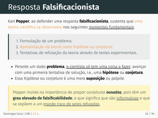 Resposta Falsiﬁcacionista
Karl Popper, ao defender uma resposta falsiﬁcacionista, sustenta que uma
teoria cientíﬁca se desenvolve nos seguintes momentos fundamentais:
1. Formulação de um problema.
2. Apresentação da teoria como hipótese ou conjetura.
3. Tentativas de refutação da teoria através de testes experimentais.
Perante um dado problema, o cientista só tem uma coisa a fazer: avançar
com uma primeira tentativa de solução, i.e., uma hipótese ou conjetura.
Essa hipótese ou conjetura é uma mera suposição ou palpite.
Popper insiste na importância de propor conjeturas ousadas, pois têm um
grau elevado de falsiﬁcabilidade, o que signiﬁca que são informativas e que
se expõem a um grande risco de seres refutadas.
Domingos Faria | CPA | # | φ 45 / 94
 