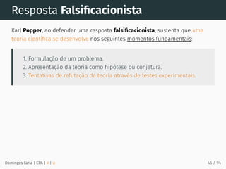 Resposta Falsiﬁcacionista
Karl Popper, ao defender uma resposta falsiﬁcacionista, sustenta que uma
teoria cientíﬁca se desenvolve nos seguintes momentos fundamentais:
1. Formulação de um problema.
2. Apresentação da teoria como hipótese ou conjetura.
3. Tentativas de refutação da teoria através de testes experimentais.
Domingos Faria | CPA | # | φ 45 / 94
 
