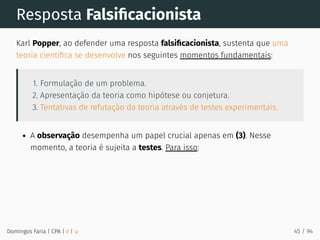 Resposta Falsiﬁcacionista
Karl Popper, ao defender uma resposta falsiﬁcacionista, sustenta que uma
teoria cientíﬁca se desenvolve nos seguintes momentos fundamentais:
1. Formulação de um problema.
2. Apresentação da teoria como hipótese ou conjetura.
3. Tentativas de refutação da teoria através de testes experimentais.
A observação desempenha um papel crucial apenas em (3). Nesse
momento, a teoria é sujeita a testes. Para isso:
Domingos Faria | CPA | # | φ 45 / 94
 