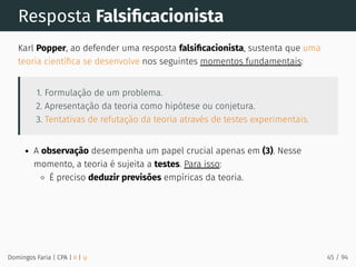 Resposta Falsiﬁcacionista
Karl Popper, ao defender uma resposta falsiﬁcacionista, sustenta que uma
teoria cientíﬁca se desenvolve nos seguintes momentos fundamentais:
1. Formulação de um problema.
2. Apresentação da teoria como hipótese ou conjetura.
3. Tentativas de refutação da teoria através de testes experimentais.
A observação desempenha um papel crucial apenas em (3). Nesse
momento, a teoria é sujeita a testes. Para isso:
É preciso deduzir previsões empíricas da teoria.
Domingos Faria | CPA | # | φ 45 / 94
 