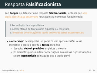 Resposta Falsiﬁcacionista
Karl Popper, ao defender uma resposta falsiﬁcacionista, sustenta que uma
teoria cientíﬁca se desenvolve nos seguintes momentos fundamentais:
1. Formulação de um problema.
2. Apresentação da teoria como hipótese ou conjetura.
3. Tentativas de refutação da teoria através de testes experimentais.
A observação desempenha um papel crucial apenas em (3). Nesse
momento, a teoria é sujeita a testes. Para isso:
É preciso deduzir previsões empíricas da teoria.
Os cientistas procuram fazer observações minuciosas cujos resultados
sejam incompatíveis com aquilo que a teoria prevê.
Domingos Faria | CPA | # | φ 45 / 94
 