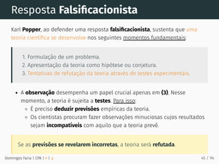 Resposta Falsiﬁcacionista
Karl Popper, ao defender uma resposta falsiﬁcacionista, sustenta que uma
teoria cientíﬁca se desenvolve nos seguintes momentos fundamentais:
1. Formulação de um problema.
2. Apresentação da teoria como hipótese ou conjetura.
3. Tentativas de refutação da teoria através de testes experimentais.
A observação desempenha um papel crucial apenas em (3). Nesse
momento, a teoria é sujeita a testes. Para isso:
É preciso deduzir previsões empíricas da teoria.
Os cientistas procuram fazer observações minuciosas cujos resultados
sejam incompatíveis com aquilo que a teoria prevê.
Se as previsões se revelarem incorretas, a teoria será refutada.
Domingos Faria | CPA | # | φ 45 / 94
 