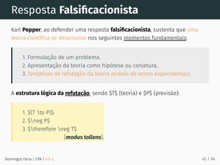 [modus tollens].
1. $(T to P)$
2. $neg P$
3. $therefore neg T$
Resposta Falsiﬁcacionista
Karl Popper, ao defender uma resposta falsiﬁcacionista, sustenta que uma
teoria cientíﬁca se desenvolve nos seguintes momentos fundamentais:
1. Formulação de um problema.
2. Apresentação da teoria como hipótese ou conjetura.
3. Tentativas de refutação da teoria através de testes experimentais.
A estrutura lógica da refutação, sendo $T$ (teoria) e $P$ (previsão):
Domingos Faria | CPA | # | φ 45 / 94
 