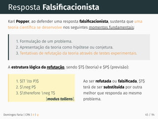 [modus tollens].
1. $(T to P)$
2. $neg P$
3. $therefore neg T$
Ao ser refutada ou falsiﬁcada, $T$
terá de ser substituída por outra
melhor que responda ao mesmo
problema.
Resposta Falsiﬁcacionista
Karl Popper, ao defender uma resposta falsiﬁcacionista, sustenta que uma
teoria cientíﬁca se desenvolve nos seguintes momentos fundamentais:
1. Formulação de um problema.
2. Apresentação da teoria como hipótese ou conjetura.
3. Tentativas de refutação da teoria através de testes experimentais.
A estrutura lógica da refutação, sendo $T$ (teoria) e $P$ (previsão):
Domingos Faria | CPA | # | φ 45 / 94
 