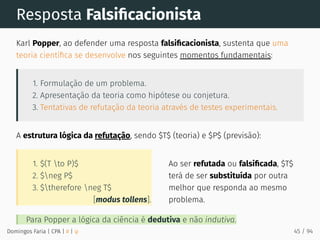 [modus tollens].
1. $(T to P)$
2. $neg P$
3. $therefore neg T$
Ao ser refutada ou falsiﬁcada, $T$
terá de ser substituída por outra
melhor que responda ao mesmo
problema.
Resposta Falsiﬁcacionista
Karl Popper, ao defender uma resposta falsiﬁcacionista, sustenta que uma
teoria cientíﬁca se desenvolve nos seguintes momentos fundamentais:
1. Formulação de um problema.
2. Apresentação da teoria como hipótese ou conjetura.
3. Tentativas de refutação da teoria através de testes experimentais.
A estrutura lógica da refutação, sendo $T$ (teoria) e $P$ (previsão):
Para Popper a lógica da ciência é dedutiva e não indutiva.
Domingos Faria | CPA | # | φ 45 / 94
 