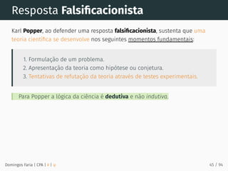 Resposta Falsiﬁcacionista
Karl Popper, ao defender uma resposta falsiﬁcacionista, sustenta que uma
teoria cientíﬁca se desenvolve nos seguintes momentos fundamentais:
1. Formulação de um problema.
2. Apresentação da teoria como hipótese ou conjetura.
3. Tentativas de refutação da teoria através de testes experimentais.
Para Popper a lógica da ciência é dedutiva e não indutiva.
Domingos Faria | CPA | # | φ 45 / 94
 