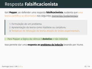 Resposta Falsiﬁcacionista
Karl Popper, ao defender uma resposta falsiﬁcacionista, sustenta que uma
teoria cientíﬁca se desenvolve nos seguintes momentos fundamentais:
1. Formulação de um problema.
2. Apresentação da teoria como hipótese ou conjetura.
3. Tentativas de refutação da teoria através de testes experimentais.
Para Popper a lógica da ciência é dedutiva e não indutiva.
Isso permite dar uma resposta ao problema da indução levando por Hume.
Domingos Faria | CPA | # | φ 45 / 94
 
