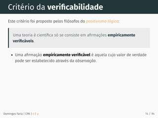 Critério da veriﬁcabilidade
Este critério foi proposto pelos ﬁlósofos do positivismo lógico:
Uma teoria é cientíﬁca só se consiste em aﬁrmações empiricamente
veriﬁcáveis.
Uma aﬁrmação empiricamente veriﬁcável é aquela cujo valor de verdade
pode ser estabelecido através da observação.
Domingos Faria | CPA | # | φ 14 / 94
 