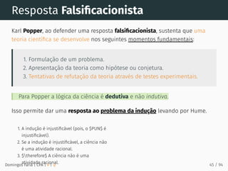 1. A indução é injustiﬁcável (pois, o $PUN$ é
injustiﬁcável).
2. Se a indução é injustiﬁcável, a ciência não
é uma atividade racional.
3. $therefore$ A ciência não é uma
atividade racional.
Resposta Falsiﬁcacionista
Karl Popper, ao defender uma resposta falsiﬁcacionista, sustenta que uma
teoria cientíﬁca se desenvolve nos seguintes momentos fundamentais:
1. Formulação de um problema.
2. Apresentação da teoria como hipótese ou conjetura.
3. Tentativas de refutação da teoria através de testes experimentais.
Para Popper a lógica da ciência é dedutiva e não indutiva.
Isso permite dar uma resposta ao problema da indução levando por Hume.
Domingos Faria | CPA | # | φ 45 / 94
 
