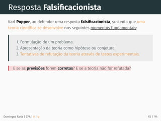 Resposta Falsiﬁcacionista
Karl Popper, ao defender uma resposta falsiﬁcacionista, sustenta que uma
teoria cientíﬁca se desenvolve nos seguintes momentos fundamentais:
1. Formulação de um problema.
2. Apresentação da teoria como hipótese ou conjetura.
3. Tentativas de refutação da teoria através de testes experimentais.
E se as previsões forem corretas? E se a teoria não for refutada?
Domingos Faria | CPA | # | φ 45 / 94
 