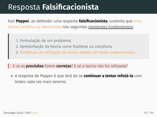 Resposta Falsiﬁcacionista
Karl Popper, ao defender uma resposta falsiﬁcacionista, sustenta que uma
teoria cientíﬁca se desenvolve nos seguintes momentos fundamentais:
1. Formulação de um problema.
2. Apresentação da teoria como hipótese ou conjetura.
3. Tentativas de refutação da teoria através de testes experimentais.
E se as previsões forem corretas? E se a teoria não for refutada?
A resposta de Popper é que terá de se continuar a tentar refutá-la com
testes cada vez mais severos.
Domingos Faria | CPA | # | φ 45 / 94
 