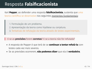Resposta Falsiﬁcacionista
Karl Popper, ao defender uma resposta falsiﬁcacionista, sustenta que uma
teoria cientíﬁca se desenvolve nos seguintes momentos fundamentais:
1. Formulação de um problema.
2. Apresentação da teoria como hipótese ou conjetura.
3. Tentativas de refutação da teoria através de testes experimentais.
E se as previsões forem corretas? E se a teoria não for refutada?
A resposta de Popper é que terá de se continuar a tentar refutá-la com
testes cada vez mais severos.
Se as previsões ocorrerem, não podemos dizer que ela é verdadeira.
Domingos Faria | CPA | # | φ 45 / 94
 
